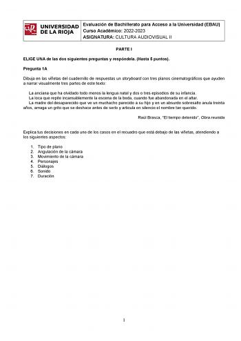 ifil UNIVERSIDAD 1 Evaluación de Bachillerato para Curso Académico 20222023 Acceso a la Universidad EBAU l DE LA RIOJA  ASIGNATURA CULTURA AUDIOVISUAL II PARTE I ELIGE UNA de las dos siguientes preguntas y respóndela Hasta 5 puntos Pregunta 1A Dibuja en las viñetas del cuadernillo de respuestas un storyboard con tres planos cinematográficos que ayuden a narrar visualmente tres partes de este texto La anciana que ha olvidado todo menos la lengua natal y dos o tres episodios de su infancia La loc…