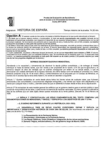 u EX Prueba de Evaluación de Bachillerato para el acceso a la Universidad de Extremadura Curso 20172018 Asignatura HISTORIA DE ESPAÑA Tiempo máximo de la prueba 1h30 min Opción A El examen consta de tres partes vinculadas a distintos bloques en los que queda estructurado el temario 1 Un texto que el alumno deberá analizar y contextualizar Al texto se asocia expresamente una cuestión derivada de los estándares de aprendizaje evaluables que requerirá un desarrollo de sus aspectos fundamentales y …