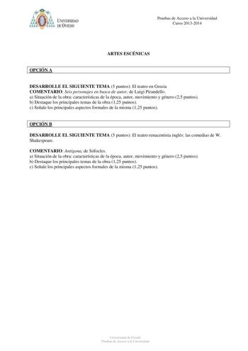 IVER DAD DE VIIDO Pruebas de Acceso a la Universidad Curso 20132014 ARTES ESCÉNICAS OPCIÓN A DESARROLLE EL SIGUIENTE TEMA 5 puntos El teatro en Grecia COMENTARIO Seis personajes en busca de autor de Luigi Pirandello a Situación de la obra características de la época autor movimiento y género 25 puntos b Destaque los principales temas de la obra 125 puntos c Señale los principales aspectos formales de la misma 125 puntos OPCIÓN B DESARROLLE EL SIGUIENTE TEMA 5 puntos El teatro renacentista inglé…