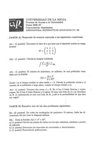 UNIVERSIDAD DE LA RIOJA  Pruebas de Acceso a la Universidad Cur so 200607 Convocatoria Septiembre ASIGNATURA MATEMÁTICAS APLICADAS ce SS  p ARTE A Responde de manera razonada a las siguientes cuestiones Al 1 punto Encuentra el valor de a que hace que la siguiente matriz no tenga inversa 321 M a 5 O 1 2 3 A2 1 punto Calcula la integral indefinida Jx3 2x 1 d 2 X X A3 1 punto El número de individuos en millones de una población viene dado por la función 18  t2 ftt32 donde t es el tiempo medido en …