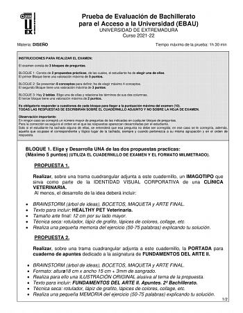 Materia DISEÑO Prueba de Evaluación de Bachillerato para el Acceso a la Universidad EBAU UNIVERSIDAD DE EXTREMADURA Curso 202122 Tiempo máximo de la prueba 1h 30 min INSTRUCCIONES PARA REALIZAR EL EXAMEN El examen consta de 3 bloques de preguntas BLOQUE 1 Consta de 2 propuestas prácticas de las cuales el estudiante ha de elegir una de ellas El primer Bloque tiene una valoración máxima de 5 puntos BLOQUE 2 Se presentan 8 conceptos para definir ha de elegir máximo 4 conceptos El segundo Bloque ti…