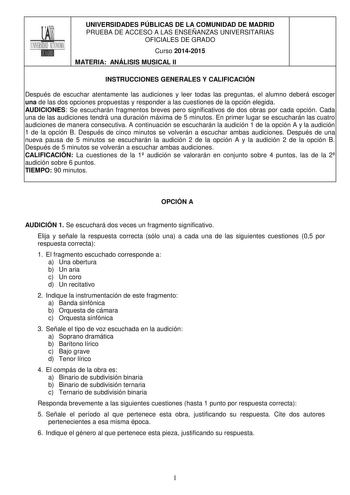 UNIVERSIDADES PÚBLICAS DE LA COMUNIDAD DE MADRID PRUEBA DE ACCESO A LAS ENSEÑANZAS UNIVERSITARIAS OFICIALES DE GRADO Curso 20142015 MATERIA ANÁLISIS MUSICAL II INSTRUCCIONES GENERALES Y CALIFICACIÓN Después de escuchar atentamente las audiciones y leer todas las preguntas el alumno deberá escoger una de las dos opciones propuestas y responder a las cuestiones de la opción elegida AUDICIONES Se escucharán fragmentos breves pero significativos de dos obras por cada opción Cada una de las audicion…