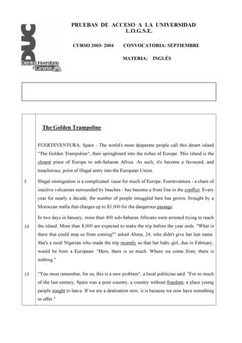 PRUEBAS DE ACCESO A LA UNIVERSIDAD LOGSE CURSO 2003 2004 CONVOCATORIA SEPTIEMBRE MATERIA INGLÉS The Golden Trampoline FUERTEVENTURA Spain  The worlds most desperate people call this desert island The Golden Trampoline their springboard into the riches of Europe This island is the closest piece of Europe to subSaharan Africa As such its become a favoured and treacherous point of illegal entry into the European Union 5 Illegal immigration is a complicated issue for much of Europe Fuerteventura  a…