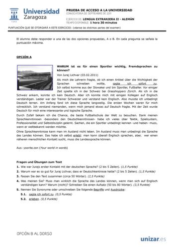  Universidad 111 Zaragoza 1542 PRUEBA DE ACCESO A LA UNIVERSIDAD CONVOCATORIA DE SEPTIEMBRE DE 2011 EJERCICIO DE LENGUA EXTRANJERA II  ALEMÁN TIEMPO DISPONIBLE 1 hora 30 minutos PUNTUACIÓN QUE SE OTORGARÁ A ESTE EJERCICIO véanse las distintas partes del examen El alumno debe responder a una de las dos opciones propuestas A o B En cada pregunta se señala la puntuación máxima OPCIÓN A WARUM ist es fr einen Sportler wichtig Fremdsprachen zu knnen Von Juraj Lichvar 03022011 Als mich die Lehrerin fr…