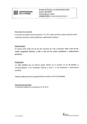 UNIVERSIDAD DE LA RIOJA Prueba de Acceso a la Universidad LOE Curso 20112012 Convocatoria Junio ASIGNATURA TECNOLOGIA INDUSTRIAL 11 Estructura de la prueba La prueba se compone de dos opciones A y B cada una de las cuales consta de cuatro cuestiones teóricas y cuatro problemas o aplicaciones prácticas Instrucciones El alumno debe elegir una de las dos opciones A o B y responder sólo a dos de las cuatro preguntas teóricas y sólo a dos de los cuatro problemas o aplicaciones prácticas Puntuación L…