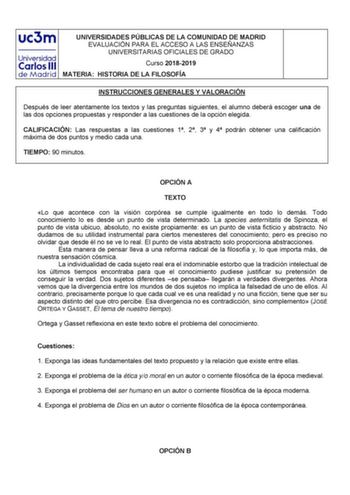 UNIVERSIDADES PÚBLICAS DE LA COMUNIDAD DE MADRID EVALUACIÓN PARA EL ACCESO A LAS ENSEÑANZAS UNIVERSITARIAS OFICIALES DE GRADO Curso 20182019 MATERIA HISTORIA DE LA FILOSOFÍA INSTRUCCIONES GENERALES Y VALORACIÓN Después de leer atentamente los textos y las preguntas siguientes el alumno deberá escoger una de las dos opciones propuestas y responder a las cuestiones de la opción elegida CALIFICACIÓN Las respuestas a las cuestiones 1 2 3 y 4 podrán obtener una calificación máxima de dos puntos y me…