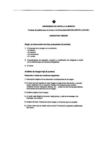 UNIVERSIDAD DE CASTILLA LA MANCHA Pruebas de aptitud para el acceso a la Universidad BACHILLERATO L0GSE ASIGNATURA IMAGEN Elegir un tema entre los tres propuestos 4 puntos 1 El lenguaje de la imagen en movimiento  El tiempo  El espacio  El movimiento  El sonido 2 Procedimientos de captación creación y modificación de imágenes a través de los distintos tipos de cámaras fotograficas 3 Elcómic Análisis de imagen fija 6 puntos Responder a todas las cuestiones siguientaa 1 Descripción objetiva de lo…