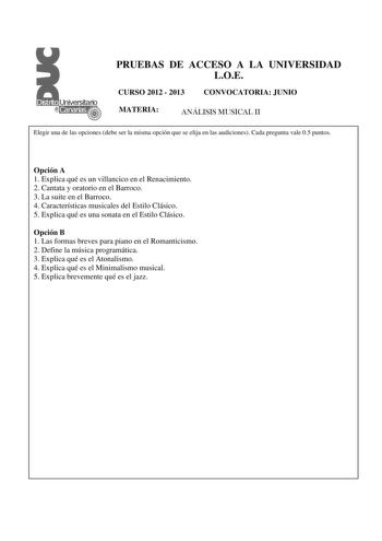 PRUEBAS DE ACCESO A LA UNIVERSIDAD LOE CURSO 2012  2013 CONVOCATORIA JUNIO MATERIA ANÁLISIS MUSICAL II Elegir una de las opciones debe ser la misma opción que se elija en las audiciones Cada pregunta vale 05 puntos  Opción A 1 Explica qué es un villancico en el Renacimiento 2 Cantata y oratorio en el Barroco 3 La suite en el Barroco 4 Características musicales del Estilo Clásico 5 Explica qué es una sonata en el Estilo Clásico Opción B 1 Las formas breves para piano en el Romanticismo 2 Define …