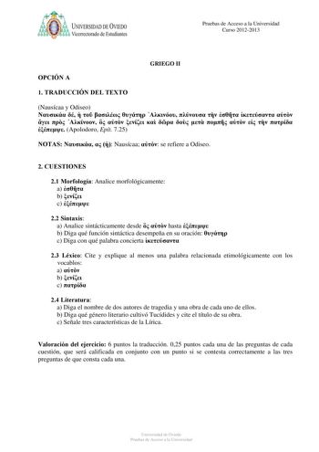 a UNIVERSIDAD DE VlEDO Vicerrectorado de Estudiantes Pruebas de Acceso a la Universidad Curso 20122013 OPCIÓN A GRIEGO II 1 TRADUCCIÓN DEL TEXTO Nausícaa y Odiseo                             Apolodoro Epít 725 NOTAS    Nausícaa  se refiere a Odiseo 2 CUESTIONES 21 Morfología Analice morfológicamente a  b  c  22 Sintaxis a Analice sintácticamente desde   hasta  b Diga qué función sintáctica desempeña en su oración  c Diga con qué palabra concierta  23 Léxico Cite y explique al menos una palabra …