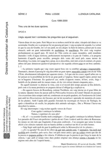 SRIE 2 PAAU LOGSE LLENGUA CATALANA Districte universitari de Catalunya Curs 19992000 Trieu una de les dues opcions OPCIÓ A Llegiu aquest text i contesteu les preguntes que el segueixen Vrem dinar els tres junts Per Meyer no es trobava molt bé de salut i després del dinar es va acomiadar Goethe em va proposar fer un passeig pel parc i vaig acceptar de seguida La veritat és que la casa de Goethe tot i el seu jardí no era alegre la llum hi entrava potser per la seua situació amb un punt indestriab…