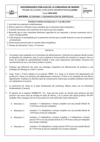 UNIVERSIDADES PÚBLICAS DE LA COMUNIDAD DE MADRID PRUEBA DE ACCESO A ESTUDIOS UNIVERSITARIOS LOGSE UNIVERSIDAD AUTONOMA Curso 20042005 MATERIA ECONOMÍA Y ORGANIZACIÓN DE EMPRESAS Junio Septiembre R1 R2 INSTRUCCIONES GENERALES Y VALORACIÓN 1Lea todas las cuestiones cuidadosamente 2Elija la opción A o B para la que considere que se encuentra mejor preparadoa 3Conteste únicamente a las cuestiones de la opción que haya elegido 4Recuerde que es muy importante demostrar seguridad en sus respuestas y p…