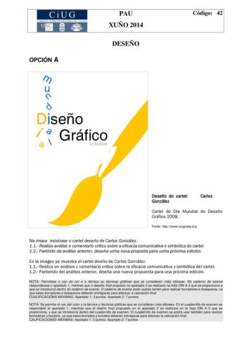 CiUG COMIS IÓN INTERUNIVERSITAR IA DE GALICIA PAU XUÑO 2014 OPCIÓN A DESEÑO Ir u 1sen o  Gráfico a 27 200 Código 42 Deseñodocartel González Carlos Cartel do Día Mundial do Deseño Gráfico 2008 Fonte httpwwwicogradaorg Na imaxe móstrase o cartel deseño de Carlos González 11 Realiza análise e comentario crítico sobre a eficacia comunicativa e simbólica do cartel 12 Partindo da análise anterior deseña unha nova proposta para unha próxima edición En la imagen se muestra el cartel diseño de Carlos Go…