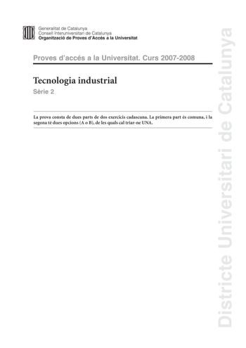 Districte Universitari de Catalunya Generalitat de Catalunya Consell lnteruniversitari de Catalunya Organització de Proves dAccés a la Universitat Proves daccés a la Universitat Curs 20072008 Tecnologia industrial Srie 2 La prova consta de dues parts de dos exercicis cadascuna La primera part és comuna i la segona té dues opcions A o B de les quals cal triarne UNA PRIMERA PART Exercici 1 25 punts En cada qestió només es pot triar UNA resposta Qestió ben contestada 05 punts qestió mal contestada…