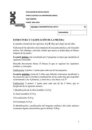 EVALUACIÓN DE BACHILLERATO PARA EL ACCESO A LA UNIVERSIDAD EBAU FASE GENERAL CURSO 20182019 MATERIA FUNDAMENTOS DEL ARTE II 3 Convocatoria ESTRUCTURA Y CALIFICACIÓN DE LA PRUEBA La prueba constará de dos opciones A y B Hay que elegir una de ellas Cada una de las opciones está compuesta de una parte práctica y de otra parte teórica Sin embargo conviene señalar que nunca se podrá dejar en blanco ninguna de las partes La parte teórica está constituida por 5 preguntas cortas que atenderán al siguie…