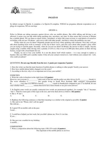 IVERSIDAD DE VIEDO Vicerrectorado de E tudiantes y Empleo PRUEBAS DE ACCESO A LA UNIVERSIDAD Curso 20092010 INGLÉS II Se deberá escoger la Opción A completa o la Opción B completa TODAS las preguntas deberán responderse en el pliego de respuestas NO en esta hoja OPCIÓN A Police in Britain are taking measures against drivers who use mobile phones But while talking and driving is not allowed it seems you can talk while doing anything else anywhere any time It often seems that everyone in Britain …