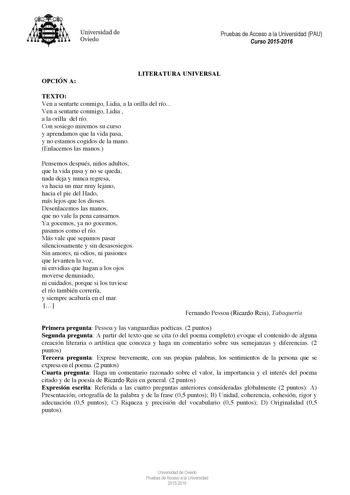 Universidad de Oviedo Pruebas de Acceso a la Universidad PAU Curso 20152016 OPCIÓN A LITERATURA UNIVERSAL TEXTO Ven a sentarte conmigo Lidia a la orilla del río Ven a sentarte conmigo Lidia  a la orilla del río Con sosiego miremos su curso y aprendamos que la vida pasa y no estamos cogidos de la mano Enlacemos las manos Pensemos después niños adultos que la vida pasa y no se queda nada deja y nunca regresa va hacia un mar muy lejano hacia el pie del Hado más lejos que los dioses Desenlacemos la…