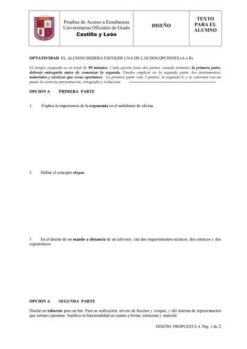 Pruebas de Acceso a Enseñanzas  Universitarias Oficiales de Grado Castilla y León DISEÑO TEXTO PARA EL ALUMNO OPTATIVIDAD EL ALUMNO DEBERÁ ESCOGER UNA DE LAS DOS OPCIONES A o B El tiempo asignado es en total de 90 minutos Cada opción tiene dos partes cuando termines la primera parte deberás entregarla antes de comenzar la segunda Puedes emplear en la segunda parte los instrumentos materiales y técnicas que creas oportunos La primera parte vale 3 puntos la segunda 6 y se valorará con un punto la…