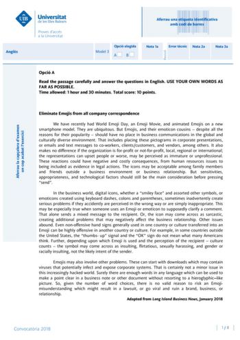 Angls Aferrau la capalera dexamen un cop acabat lexercici Revisió Aferrau una etiqueta identificativa amb codi de barres Opció elegida Model 3 AB Nota 1a Error tcnic Nota 2a Nota 3a Opció A Read the passage carefully and answer the questions in English USE YOUR OWN WORDS AS FAR AS POSSIBLE Time allowed 1 hour and 30 minutes Total score 10 points Eliminate Emojis from all company correspondence We have recently had World Emoji Day an Emoji Movie and animated Emojis on a new smartphone model They…