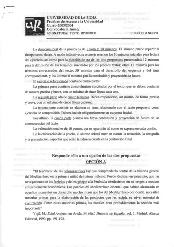 I UNIVERSIDAD DE LA RIOJA Pruebas de Acceso a la Universidad Curso 20032004 Convocatoria Junio  ASIGNATURA TEXTO HISTÓRICO CURRfCULO NUEVO La duración total de la prueba es de 1 hora y 30 minutos El alumno puede repartir el tiempo como desee A modo indicativo se aconseja reservar los 1Ominutos iniciales para lectura del ejercicio así como para la elección de una de las dos propuestas presentadas 12 minutos para la definición de los términos suscitados por los propios textos otros 12 minutos par…