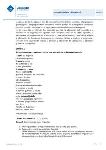 Lengua Castellana y Literatura II Modelo 1 Escoja una de las dos opciones A o B Lea detenidamente el texto y conteste a las preguntas que le siguen Cada pregunta tiene indicado su valor en puntos No es obligatorio contestarlas en orden pero en caso de que no se haga conviene indicar el número de la pregunta En las respuestas se valorarán los siguientes aspectos la adecuación del contenido a lo requerido en la pregunta una argumentación suficiente y clara de las ideas expuestas la relevancia de …