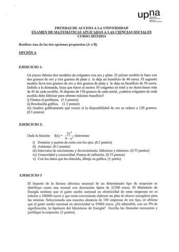 PRUEBAS DE ACCESO A LA UNIVERSIDAD EXAMEN DE MATEMÁTICAS APLICADAS A LAS CIENCIAS SOCIALES CURSO 20132014 Realizar una ele las dos opciones propuestas A o B OPCIÓN A EJERCICIO 1 Un joyero fabrica dos modelos de colgantes con oro y plata El primer modelo lo hace con dos gramos de oro y tres gramos de plata y le deja un beneficio de 40 euros El segundo modelo lleva tres gramos de oro y dos gramos de plata y le deja un beneficio de 50 euros Debido a la demanda tiene que hacer al menos 30 colgantes…