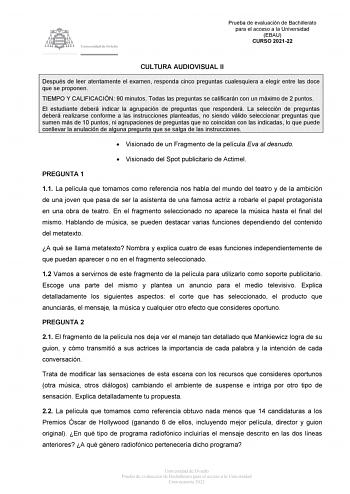 Prueba de evaluación de Bachillerato para el acceso a la Universidad EBAU CURSO 202122 CULTURA AUDIOVISUAL II Después de leer atentamente el examen responda cinco preguntas cualesquiera a elegir entre las doce que se proponen TIEMPO Y CALIFICACIÓN 90 minutos Todas las preguntas se calificarán con un máximo de 2 puntos El estudiante deberá indicar la agrupación de preguntas que responderá La selección de preguntas deberá realizarse conforme a las instrucciones planteadas no siendo válido selecci…