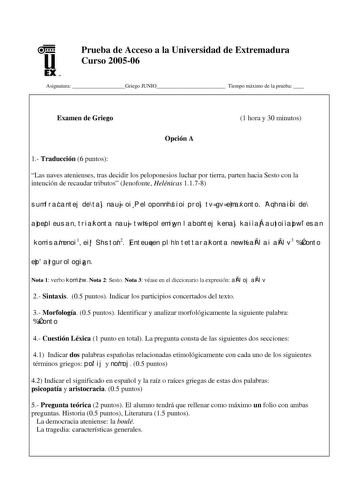 u EX U N Prueba de Acceso a la Universidad de Extremadura Curso 200506 Asignatura Griego JUNIO Tiempo máximo de la prueba  Examen de Griego 1 hora y 30 minutos Opción A 1 Traducción 6 puntos Las naves atenienses tras decidir los peloponesios luchar por tierra parten hacia Sesto con la intención de recaudar tributos Jenofonte Helénicas 1178 sumfracantej de taj nauj oi Peloponnhsioi proj tv gv emaxonto AqhnaiÍoi de apepleusan triakonta nauj twn polemiwn labontej kenaj kai aÁj autoi apwlesan komis…