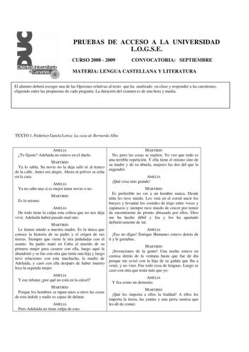 PRUEBAS DE ACCESO A LA UNIVERSIDAD LOGSE CURSO 2008  2009 CONVOCATORIA SEPTIEMBRE MATERIA LENGUA CASTELLANA Y LITERATURA El alumno deberá escoger una de las Opciones relativas al texto que ha analizado en clase y responder a las cuestiones eligiendo entre las propuestas de cada pregunta La duración del examen es de una hora y media TEXTO 1Federico García Lorca La casa de Bernarda Alba AMELIA Te fijaste Adelaida no estuvo en el duelo MARTIRIO Ya lo sabía Su novio no la deja salir ni al tranco de…