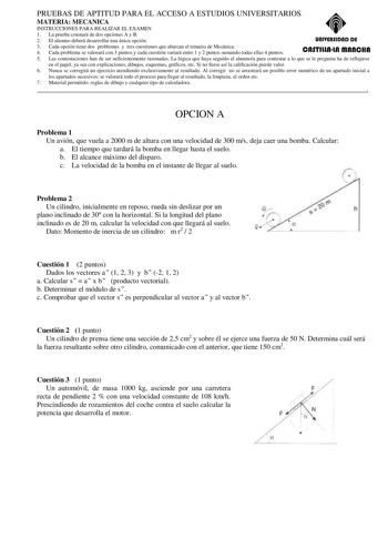 PRUEBAS DE APTITUD PARA EL ACCESO A ESTUDIOS UNIVERSITARIOS MATERIA MECANICA INSTRUCCIONES PARA REALIZAR EL EXAMEN 1 La prueba constará de dos opciones A y B 2 El alumno deberá desarrollar una única opción unlYERSIDAD DE 3 Cada opción tiene dos problemas y tres cuestiones que abarcan el temario de Mecánica 4 Cada problema se valorará con 3 puntos y cada cuestión variará entre 1 y 2 puntos sumando todas ellas 4 puntos CASTlllAlA mAnCHA 5 Las contestaciones han de ser suficientemente razonadas La…