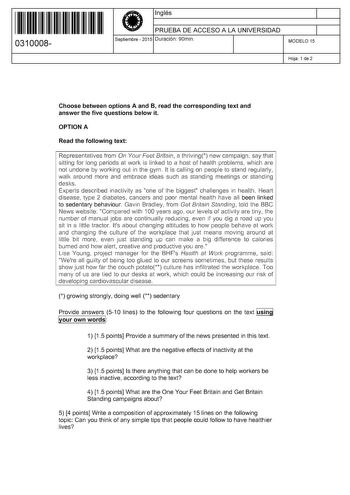 11 1111 1 111 11 111 1 11 11 0310008  Inglés PRUEBA DE ACCESO A LA UNIVERSIDAD Septiembre  2015 Duración 90min 1 1 MODELO 15 Hoja 1 de 2 Choose between options A and B read the corresponding text and answer the five questions below it OPTION A Read the following text Representatives from On Your Feet Britain a thriving new campaign say that síttíng for long periods at work is linked to a host of heath problems which are not undone by working out in the gyrn it is calling on people to stand regu…