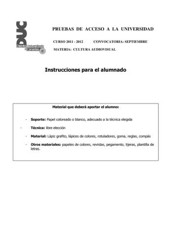 PRUEBAS DE ACCESO A LA UNIVERSIDAD CURSO 2011  2012 CONVOCATORIA SEPTIEMBRE MATERIA CULTURA AUDIOVISUAL Instrucciones para el alumnado Material que deberá aportar el alumno  Soporte Papel coloreado o blanco adecuado a la técnica elegida  Técnica libre elección  Material Lápiz grafito lápices de colores rotuladores goma reglas compás  Otros materiales papeles de colores revistas pegamento tijeras plantilla de letras PRUEBAS DE ACCESO A LA UNIVERSIDAD CURSO 2011  2012 CONVOCATORIA MATERIA CULTURA…