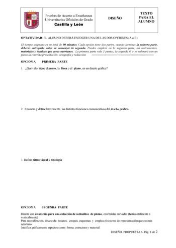 Pruebas de Acceso a Enseñanzas  Universitarias Oficiales de Grado Castilla y León DISEÑO TEXTO PARA EL ALUMNO OPTATIVIDAD EL ALUMNO DEBERÁ ESCOGER UNA DE LAS DOS OPCIONES A o B El tiempo asignado es en total de 90 minutos Cada opción tiene dos partes cuando termines la primera parte deberás entregarla antes de comenzar la segunda Puedes emplear en la segunda parte los instrumentos materiales y técnicas que creas oportunos La primera parte vale 3 puntos la segunda 6 y se valorará con un punto la…