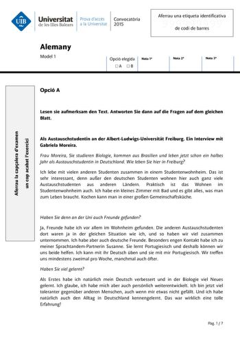 Universitat Prava daccés Convocatria de les Illes Balears a la Universitat 2015 Aferrau una etiqueta identificativa 999999999 de codi de barres Alemany Model 1 Opció elegida A B Nota 1 Nota 2 Nota 3 Aferrau la capalera dexamen un cop acabat lexercici Opció A Lesen sie aufmerksam den Text Antworten Sie dann auf die Fragen auf dem gleichen Blatt Als Austauschstudentin an der AlbertLudwigsUniversitt Freiburg Ein Interview mit Gabriela Moreira Frau Moreira Sie studieren Biologie kommen aus Brasilie…