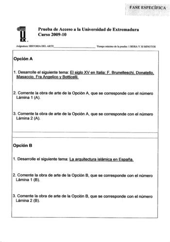 u EX Prueba de Acceso a la Universidad de Extremadura Curso 200910 Asignatura HISTORIA DEL ARTE         Tiempo máximo de la prueba 1 HORA Y 30 MINUTOS Opción A 1 Desarrolle el siguiente tema El siglo XV en Italia F Brunelleschi Donatello Masaccio Fra Angelico y Botticelli 2 Comente la obra de arte de la Opción A que se corresponde con el número Lámina 1 A 3 Comente la obra de arte de la Opción A que se corresponde con el número Lámina 2 A Opción B 1 Desarrolle el siguiente tema La arquitectura …