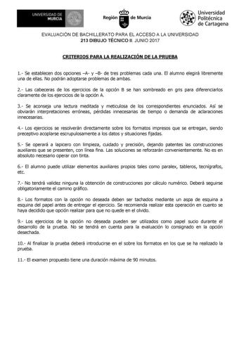 EVALUACIÓN DE BACHILLERATO PARA EL ACCESO A LA UNIVERSIDAD 213 DIBUJO TÉCNICO II JUNIO 2017 CRITERIOS PARA LA REALIZACIÓN DE LA PRUEBA 1 Se establecen dos opciones A y B de tres problemas cada una El alumno elegirá libremente una de ellas No podrán adoptarse problemas de ambas 2 Las cabeceras de los ejercicios de la opción B se han sombreado en gris para diferenciarlos claramente de los ejercicios de la opción A 3 Se aconseja una lectura meditada y meticulosa de los correspondientes enunciados …