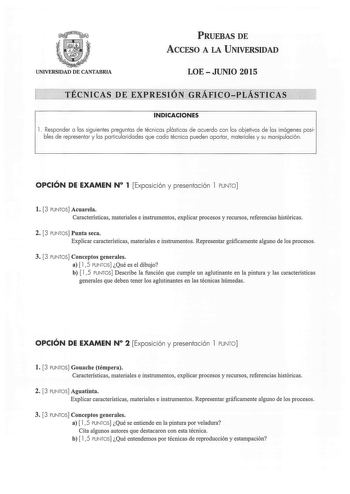 PRUEBAS DE ACCESO A LA UNIVERSIDAD UNIVERSIDAD DE CANTABRIA LOEJUNIO 2015 TÉCNICAS DE EXPRESIÓN GRÁFICOPLÁSTICAS INDICACIONES 1 Responder a las siguientes preguntas de técnicas plásticas de acuerdo con los objetivos de las imágenes posibles de representar y las particularidades que cada técnica pueden aportar materiales y su manipulación OPCIÓN DE EXAMEN N 1 Exposición y presentación 1 PUNTO l 3 PUNTOS Acuarela Características materiales e instrumentos explicar procesos y recursos referencias h…