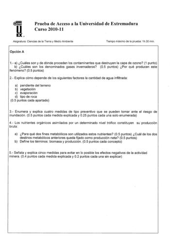 u Prueba de Acceso a la Universidad de Extremadura Curso 201011 EX Asignatura Ciencias de la Tierra y Medio Ambiente Tiempo máximo de la prueba 1h 30 min Opción A 1 a Cuáles son y de dónde proceden los contaminantes que destruyen la capa de ozono 1 punto b Cuáles son los denominados gases invernaderos 05 puntos Por qué producen este fenómeno 05 puntos 2 Explica cómo depende de los siguientes factores la cantidad de agua infiltrada a pendiente del terreno b vegetación c evaporación d tipo de roc…