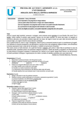 PRUEBA DE ACCESO Y ADMISIÓN A LA UNIVERSIDAD ANDALUCÍA CEUTA MELILLA y CENTROS en MARRUECOS CURSO 20182019 LENGUA EXTRANJERA ITALIANO Instrucciones a Duración 1 hora y 30 minutos b Se responderá a las preguntas en lengua italiana c No se podrá utilizar diccionario ni ningún otro material didáctico d En las respuestas a las preguntas sobre el texto no se podrá transcribir literalmente d La puntuación de cada pregunta está indicada en cada enunciado f Una vez elegida una opción no se podrá respon…