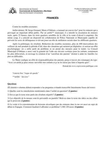 UNIVERSIDAD DE OVIEDO Vicerrectorado de Estudiantes y Movilidad Área de Orientación Universitaria FRANCÉS Pruebas de Aptitud para el Acceso a la Universidad 2002 LOGSE Contre les troubles nocturnes Juillet dernier M Serge Grouard Maire dOrléans a instauré un couvrefeu pour les mineurs qui a provoqué un important débat public Par un arrté municipal il a interdit la circulation de mineurs seuls aprs 23 heures dans les trois quartiers sensibles de la ville et la vente dalcool  emporter Du mme coup…