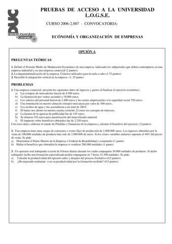 PRUEBAS DE ACCESO A LA UNIVERSIDAD LOGSE CURSO 20062007  CONVOCATORIA ECÓNOMÍA Y ORGANIZACIÓN DE EMPRESAS OPCIÓN A PREGUNTAS TEÓRICAS 1 Definir el Periodo Medio de Maduración Económico de una empresa indicando los subperiodos que deben contemplarse en una empresa industrial y en una empresa comercial 2 puntos 2 La departamentalización de la empresa Criterios utilizados para levarla a cabo 175 puntos 3 Describir la integración vertical en la empresa 1 25 punto PROBLEMAS 1 Una empresa comercial p…