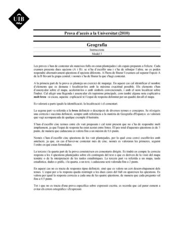 Prova daccés a la Universitat 2010 Geografia Instruccions Model 3 Les proves shan de contestar als mateixos fulls on estan plantejades i als espais preparats a lefecte Cada examen presenta dues opcions A i B se nha descollir una i sha de rebutjar laltra no es poden respondre alternativament qestions dopcions diferents A lhora de lliurar lexamen cal separar lopció A de la B llevant la grapa central i només sha de lliurar la que shagi contestat A la primera part de la prova es planteja un exercic…