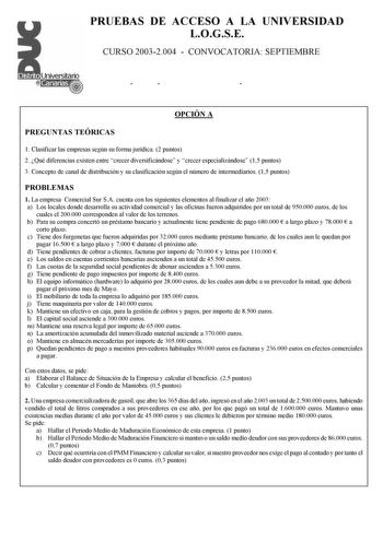 PRUEBAS DE ACCESO A LA UNIVERSIDAD LOGSE CURSO 20032004  CONVOCATORIA SEPTIEMBRE ÓÍ Ó OPCIÓN A PREGUNTAS TEÓRICAS 1 Clasificar las empresas según su forma jurídica 2 puntos 2 Qué diferencias existen entre crecer diversificándose y crecer especializándose 15 puntos 3 Concepto de canal de distribución y su clasificación según el número de intermediarios 15 puntos PROBLEMAS 1 La empresa Comercial Sur SA cuenta con los siguientes elementos al finalizar el año 2003 a Los locales donde desarrolla su …