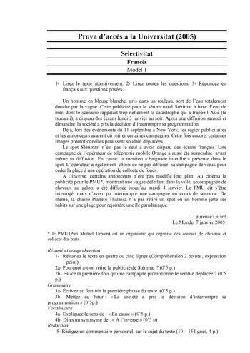 Prova daccés a la Universitat 2005 Selectivitat Francs Model 1 1 Lisez le texte attentivement 2 Lisez toutes les questions 3 Répondez en franais aux questions posées Un homme en blouse blanche pris dans un rouleau sort de leau totalement douché par la vague Cette publicité pour le sérum nasal Stérimar  base deau de mer dont le scénario rappelait trop nettement la catastrophe qui a frappé lAsie le tsunami a disparu des écrans lundi 3 janvier au soir Aprs une diffusion samedi et dimanche la socié…