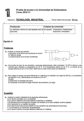 uaamm Prueba de acceso a la Universidad de Extremadura Curso 201011 EX Asignatura TECNOLOGÍA INDUSTRIAL Tiempo máximo de la prueba 90 min 4 Puntuación Criterios de corrección La calificación máxima de cada apartado será de Se valorará Presentación Planteamiento 25 puntos Explicación y Resultados Opción A Problemas A1Analizar el circuito para obtener a Ecuación de la función que representa al circuito b Tabla de verdad c Implementación de la función simplificada 4            nriL A2 Una bomba de…