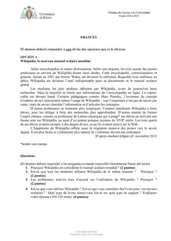 ffolJfflObb U IVERSIDAD DE VIEDO Pruebas de Acceso a la Universidad Curso 20122013 FRANCÉS El alumno deberá responder a una de las dos opciones que se le ofrecen OPCIÓN A Wikipédia le nouveau manuel scolaire mondial Adieu encyclopédies et autres dictionnaires Selon une enqute les trois quarts des jeunes américains se servent de Wikipédia durant leurs études Cette encyclopédie communautaire et gratuite lancée en 2001 par Jimmy Wales est devenue la référence Regardée avec méfiance au début Wikipé…