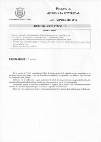 PRUEBAS DE ACCESO A LA UNIVERSIDAD UNIVERSIDAD DE CANTABRIA LOESEPTIEMBRE 2012 DIBUJO ARTÍSTICO 11 INDICACIONES l  Soporte y materiales deberá aportarlos el alumno de acuerdo con sus preferencias 2  En lo calificación del ejercicio se tendrá en cuento lo siguiente valoración  5 puntos poro el correcto enco je del conjunto compositivo en el espacio del papel  4 puntos poro el correcto trozado de formas y volúmenes o través de lo mancho de claroscuro y su adecuo do jerarquía lumínico  l punto por…