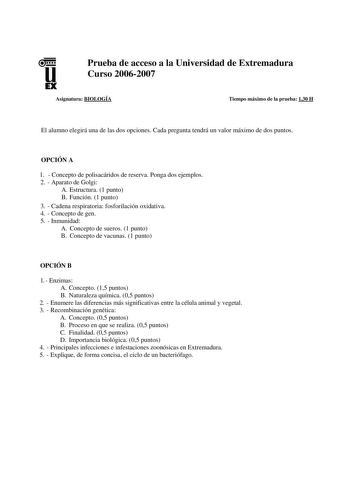 u EX Prueba de acceso a la Universidad de Extremadura Curso 20062007 Asignatura BIOLOGÍA Tiempo máximo de la prueba 130 H El alumno elegirá una de las dos opciones Cada pregunta tendrá un valor máximo de dos puntos OPCIÓN A 1  Concepto de polisacáridos de reserva Ponga dos ejemplos 2  Aparato de Golgi A Estructura 1 punto B Función 1 punto 3  Cadena respiratoria fosforilación oxidativa 4  Concepto de gen 5  Inmunidad A Concepto de sueros 1 punto B Concepto de vacunas 1 punto OPCIÓN B 1  Enzimas…