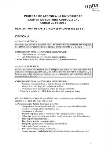 upOe N1fatro1io u Iiio PRUEBAS DE ACCESO A LA UNIVERSIDAD EXAMEN DE CULTURA AUDIOVISUAL CURSO 20142015 REALIZAR UNA DE LAS 2 OPCIONES PROPUESTAS A o B OPCION A Al PARTE TEÓRICA besarroUa por éscrito eLsiguiente tema El cómic Características del lengaje del cómic la representación deLsonido el movimiento y el tiempo  CRITERIOS DE EVALUACIÓN PARA ESTA PRUEBA  Desarrollo de los conceptos  Uso de terminología y vocabulario propios del tema  Valor de la prueba Al 35 de la nota final 35 puntos máximo…