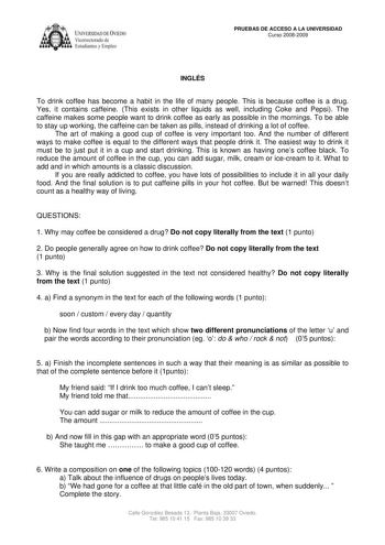 IVER DADDE VIEDO Vicerrectorado de Estudiantes y Empleo PRUEBAS DE ACCESO A LA UNIVERSIDAD Curso 20082009 INGLÉS To drink coffee has become a habit in the life of many people This is because coffee is a drug Yes it contains caffeine This exists in other liquids as well including Coke and Pepsi The caffeine makes some people want to drink coffee as early as possible in the mornings To be able to stay up working the caffeine can be taken as pills instead of drinking a lot of coffee The art of mak…