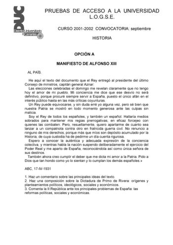 PRUEBAS DE ACCESO A LA UNIVERSIDAD LOGSE CURSO 20012002 CONVOCATORIA septiembre HISTORIA OPCIÓN A MANIFIESTO DE ALFONSO XIII AL PAÍS He aquí el texto del documento que el Rey entregó al presidente del último Consejo de ministros capitán general Aznar Las elecciones celebradas el domingo me revelan claramente que no tengo hoy el amor de mi pueblo Mi conciencia me dice que ese desvío no será definitivo porque procuré siempre servir a España puesto el único afán en el interés público hasta en las …